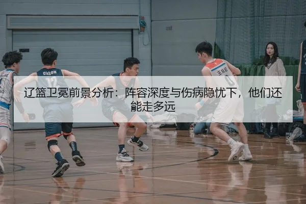 辽篮卫冕前景分析：阵容深度与伤病隐忧下，他们还能走多远